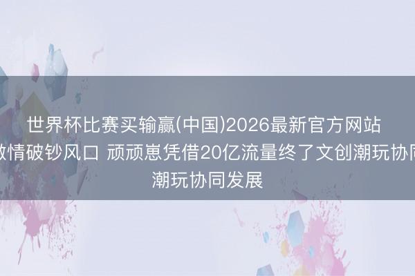 世界杯比赛买输赢(中国)2026最新官方网站 安身激情破钞风口 顽顽崽凭借20亿流量终了文创潮玩协同发展