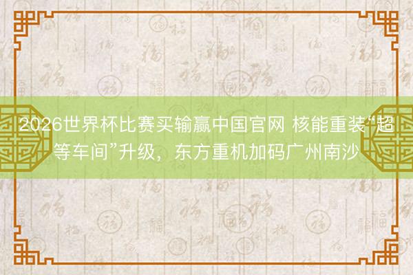 2026世界杯比赛买输赢中国官网 核能重装“超等车间”升级，东方重机加码广州南沙
