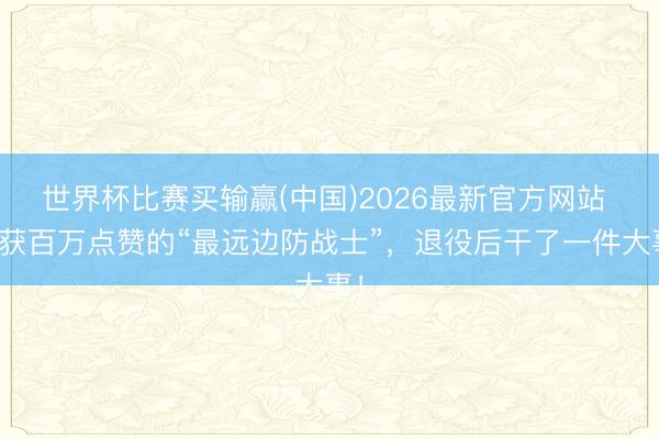 世界杯比赛买输赢(中国)2026最新官方网站 曾获百万点赞的“最远边防战士”，退役后干了一件大事！