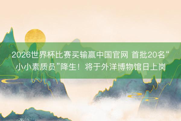 2026世界杯比赛买输赢中国官网 首批20名“小小素质员”降生！将于外洋博物馆日上岗