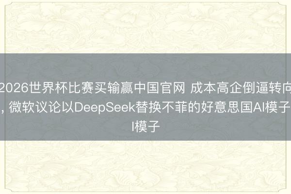 2026世界杯比赛买输赢中国官网 成本高企倒逼转向, 微软议论以DeepSeek替换不菲的好意思国AI模子