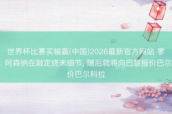 世界杯比赛买输赢(中国)2026最新官方网站 寥寂报: 阿森纳在敲定终末细节, 随后就将向巴黎报价巴尔科拉